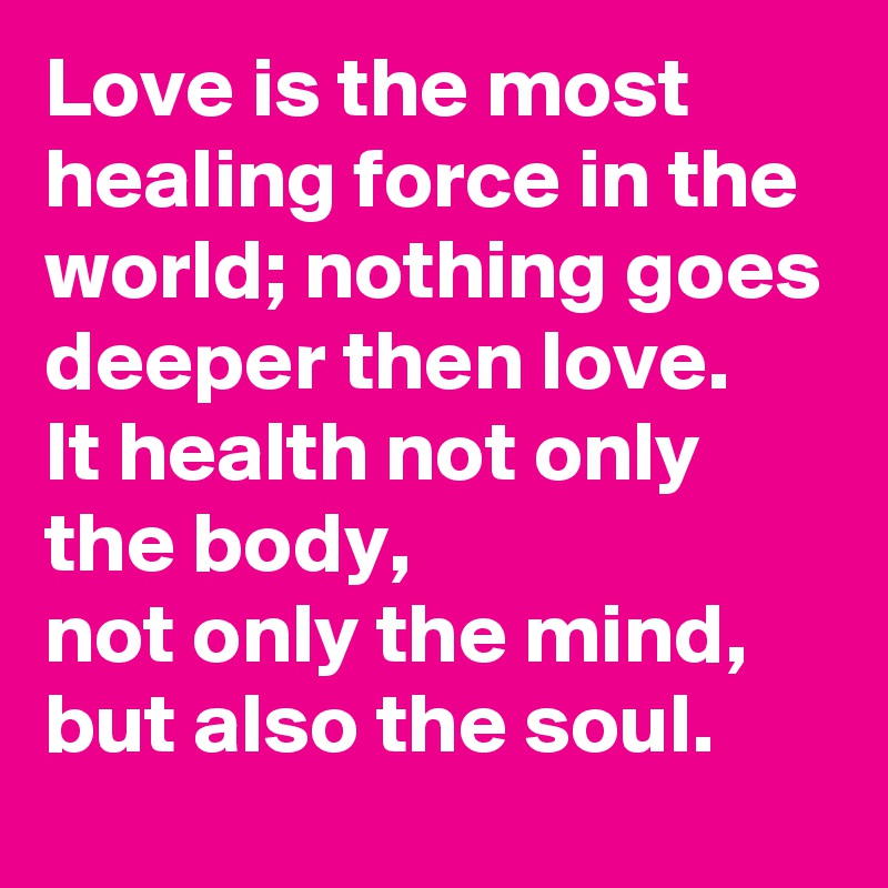 Love is the most healing force in the world; nothing goes deeper then love. 
It health not only the body, 
not only the mind, 
but also the soul. 