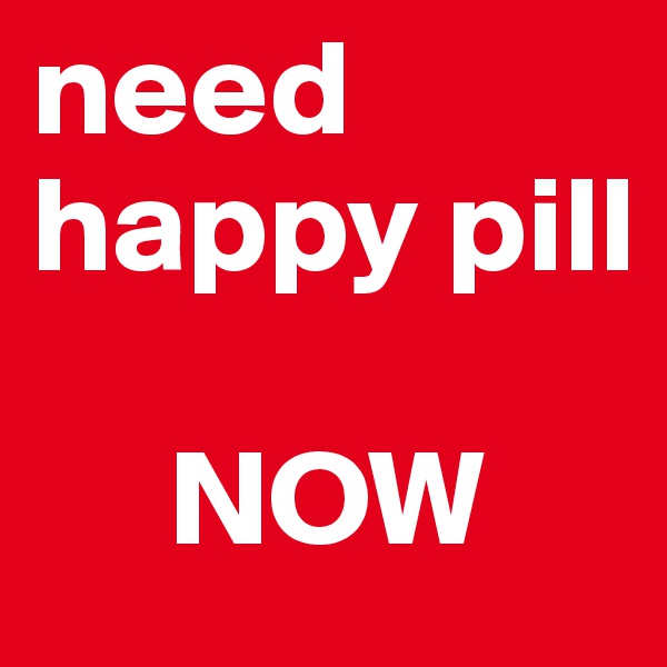 need happy pill

     NOW