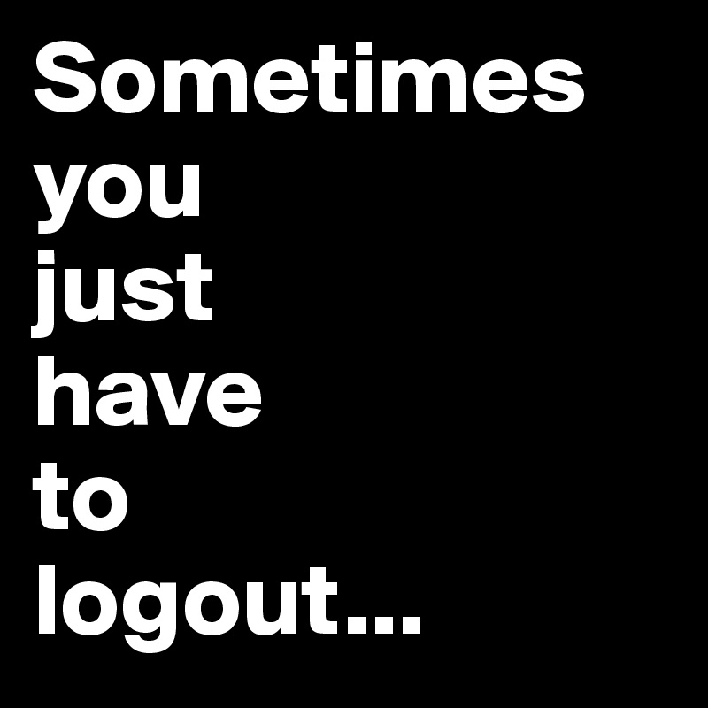 Sometimes 
you 
just 
have 
to 
logout...