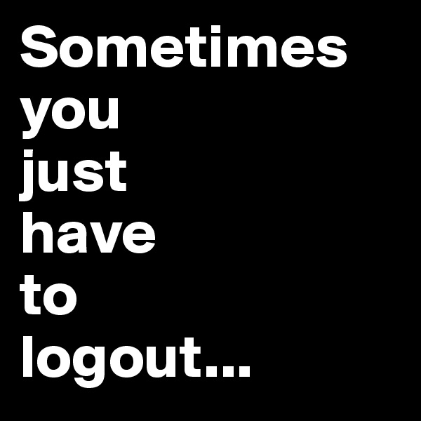 Sometimes 
you 
just 
have 
to 
logout...