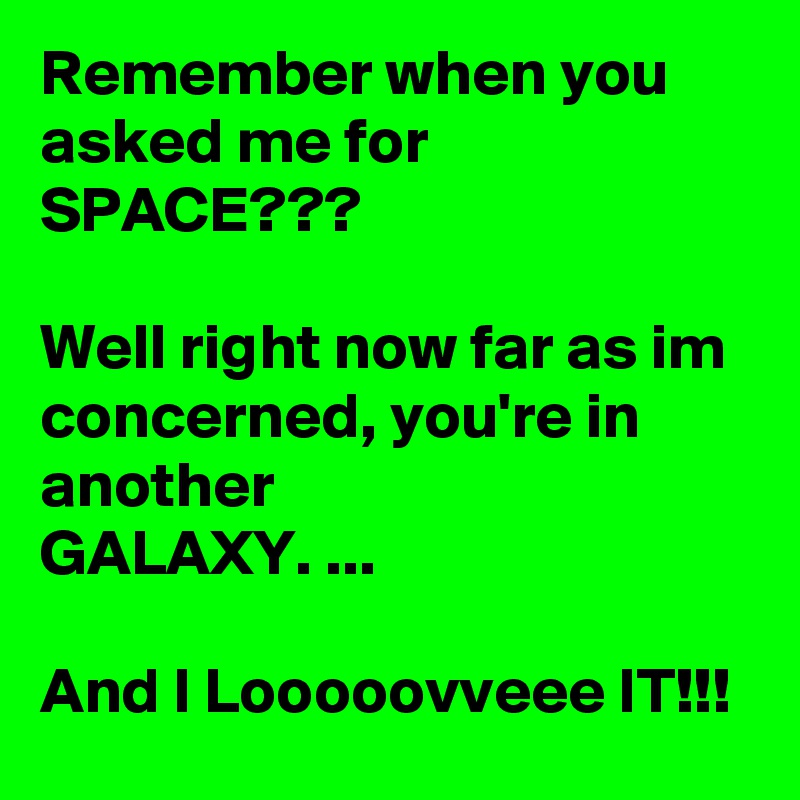 Remember when you asked me for SPACE???

Well right now far as im concerned, you're in another
GALAXY. ...

And I Looooovveee IT!!! 