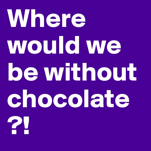 Where would we be without chocolate?!