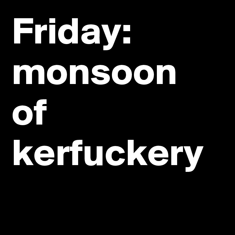 Friday: monsoon of kerfuckery 