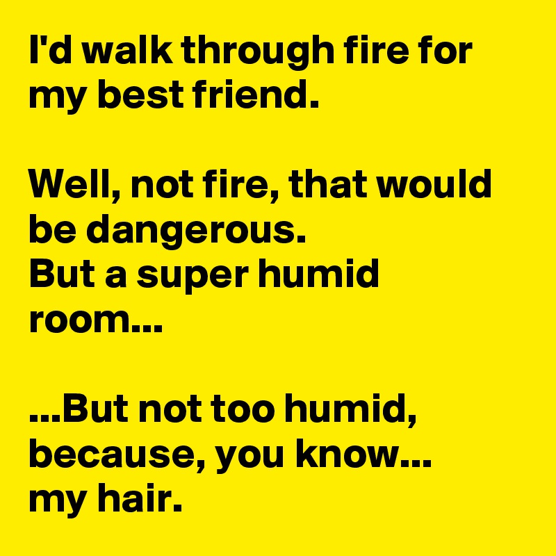 I'd walk through fire for my best friend.

Well, not fire, that would be dangerous.
But a super humid room...

...But not too humid, because, you know...
my hair.