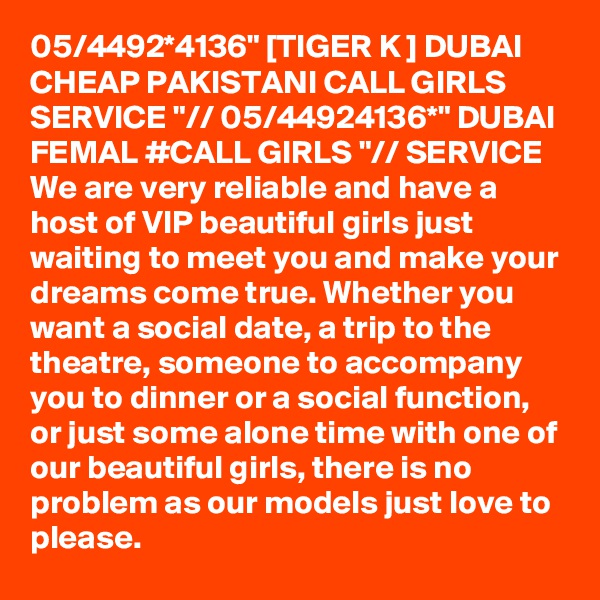 05/4492*4136" [TIGER K ] DUBAI CHEAP PAKISTANI CALL GIRLS SERVICE "// 05/44924136*" DUBAI FEMAL #CALL GIRLS "// SERVICE We are very reliable and have a host of VIP beautiful girls just waiting to meet you and make your dreams come true. Whether you want a social date, a trip to the theatre, someone to accompany you to dinner or a social function, or just some alone time with one of our beautiful girls, there is no problem as our models just love to please.