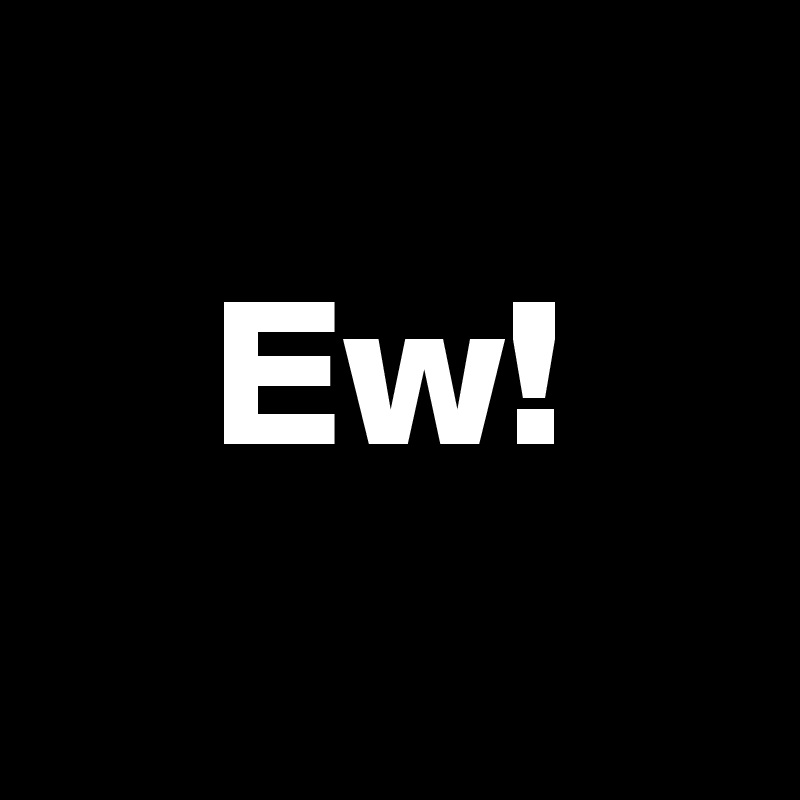 
    Ew!
