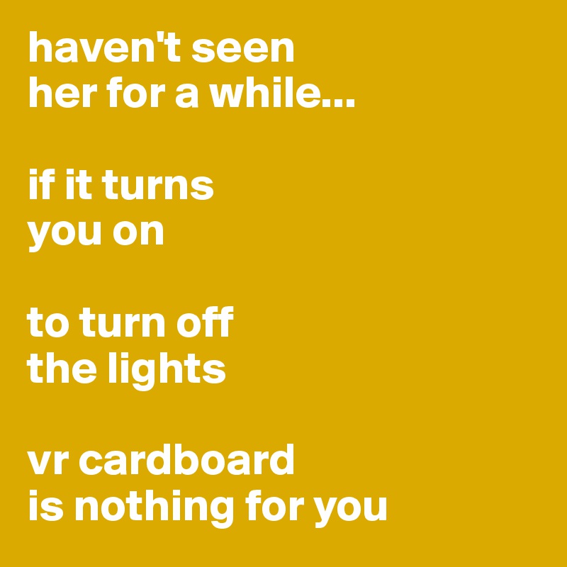 haven't seen 
her for a while...

if it turns 
you on 

to turn off 
the lights

vr cardboard 
is nothing for you