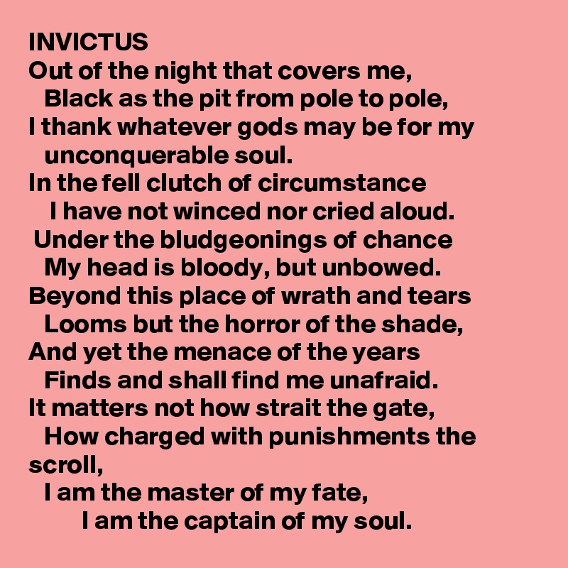 INVICTUS                                                                        
Out of the night that covers me, 
   Black as the pit from pole to pole, 
I thank whatever gods may be for my 
   unconquerable soul. 
In the fell clutch of circumstance
    I have not winced nor cried aloud. 
 Under the bludgeonings of chance
   My head is bloody, but unbowed. 
Beyond this place of wrath and tears 
   Looms but the horror of the shade, 
And yet the menace of the years
   Finds and shall find me unafraid. 
It matters not how strait the gate,
   How charged with punishments the
scroll, 
   I am the master of my fate, 
          I am the captain of my soul. 