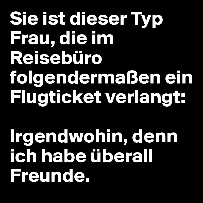 Sie ist dieser Typ Frau, die im Reisebüro folgendermaßen ein Flugticket verlangt: 

Irgendwohin, denn ich habe überall Freunde.