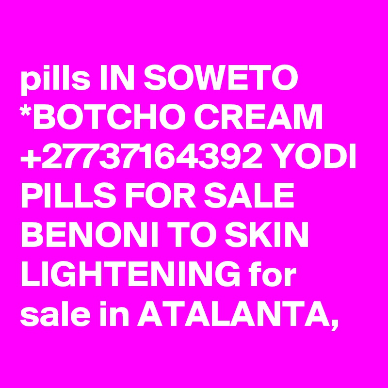 
pills IN SOWETO *BOTCHO CREAM +27737164392 YODI PILLS FOR SALE BENONI TO SKIN LIGHTENING for sale in ATALANTA,