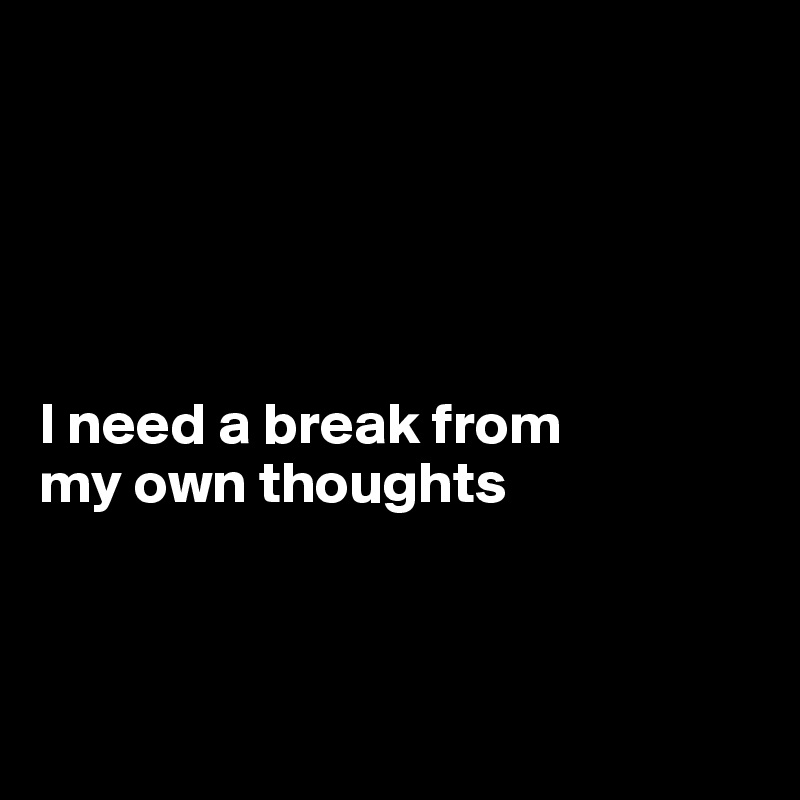 





I need a break from 
my own thoughts



