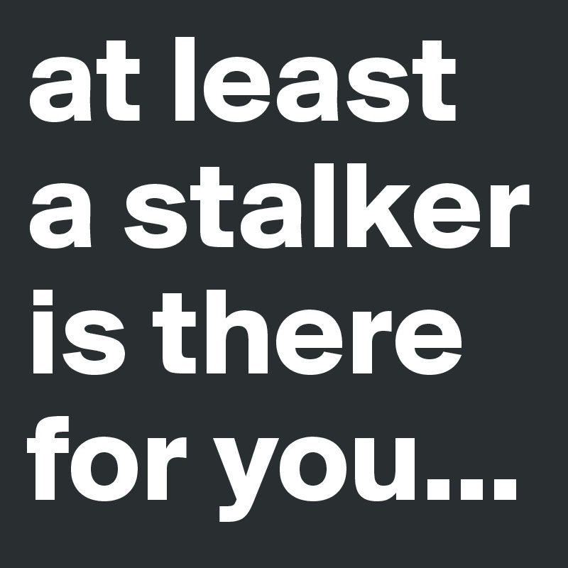 at least a stalker is there for you...