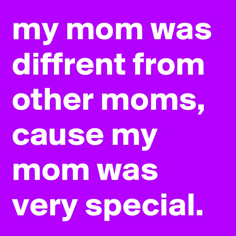 my mom was diffrent from other moms, cause my mom was very special.