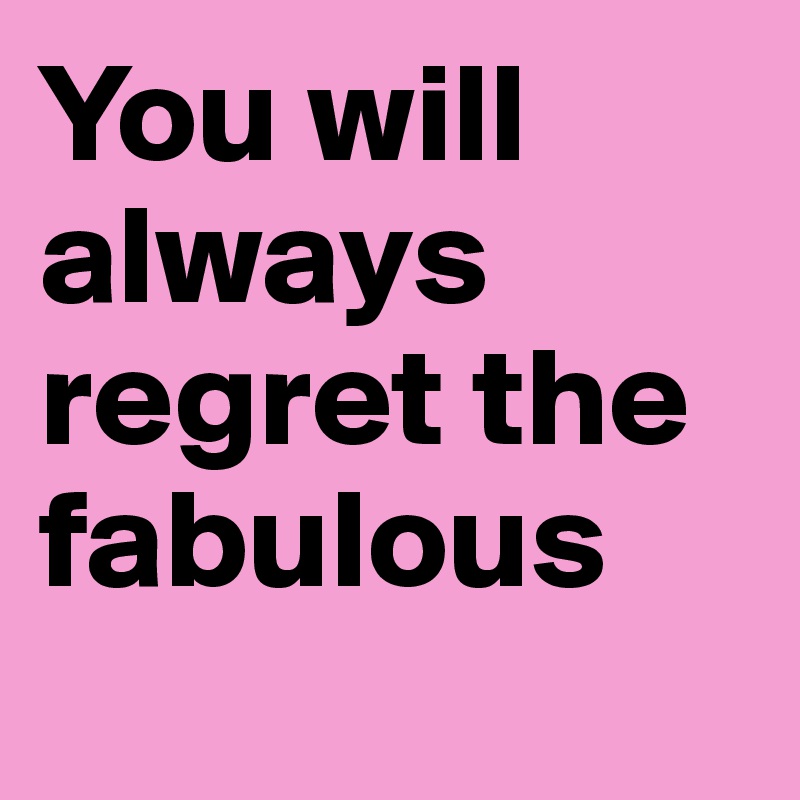 You will always regret the fabulous 
