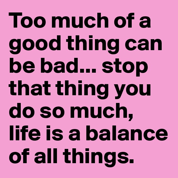 Too much of a good thing can be bad... stop that thing you do so much, life is a balance of all things.