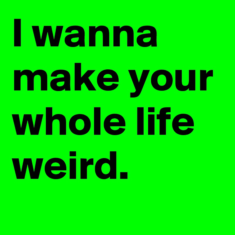 I wanna make your whole life weird.