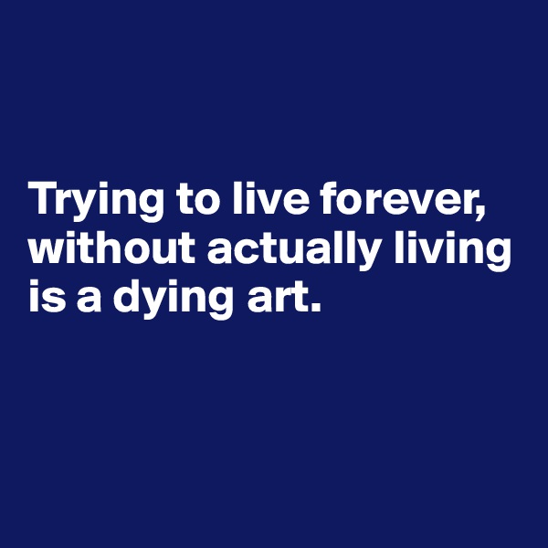 


Trying to live forever, without actually living is a dying art.



