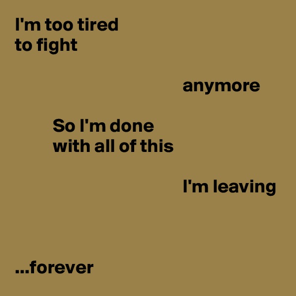I'm too tired
to fight

                                            anymore

          So I'm done
          with all of this

                                            I'm leaving



...forever
