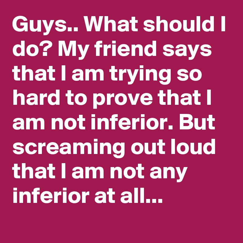 Guys.. What should I do? My friend says that I am trying so hard to prove that I am not inferior. But screaming out loud that I am not any inferior at all... 