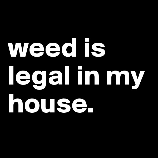 
weed is legal in my house.
