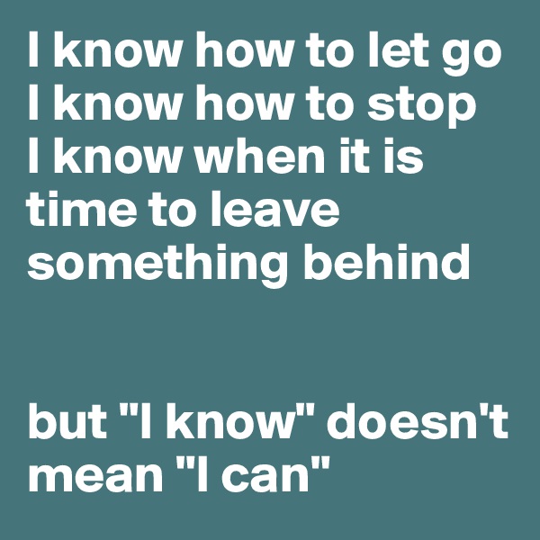 I know how to let go
I know how to stop
I know when it is time to leave something behind


but "I know" doesn't mean "I can"