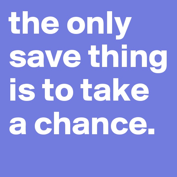 the only save thing is to take a chance.