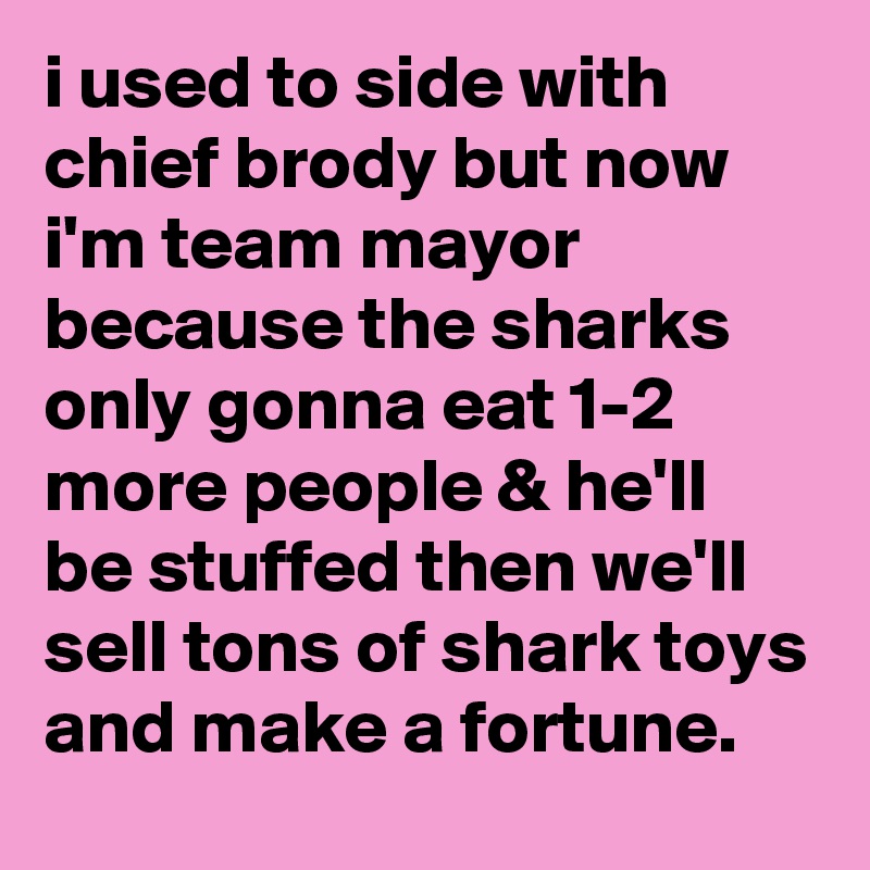 i used to side with chief brody but now i'm team mayor because the sharks only gonna eat 1-2 more people & he'll be stuffed then we'll sell tons of shark toys and make a fortune.