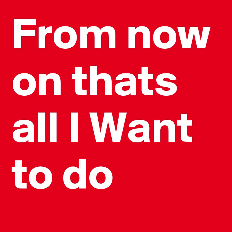 From now on thats all I Want to do