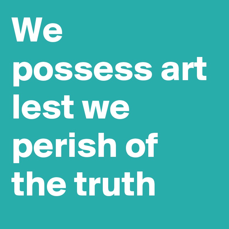 We possess art
lest we perish of the truth