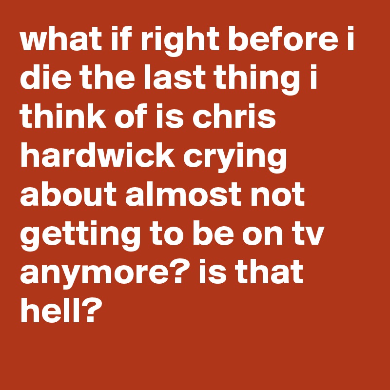what if right before i die the last thing i think of is chris hardwick crying about almost not getting to be on tv anymore? is that hell?