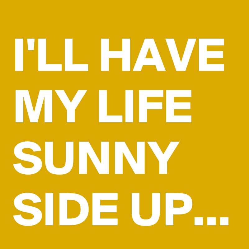 I'LL HAVE MY LIFE SUNNY SIDE UP...