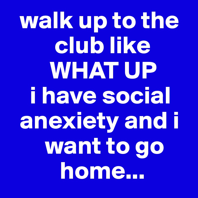   walk up to the  
         club like 
        WHAT UP 
    i have social   
  anexiety and i  
       want to go  
          home...