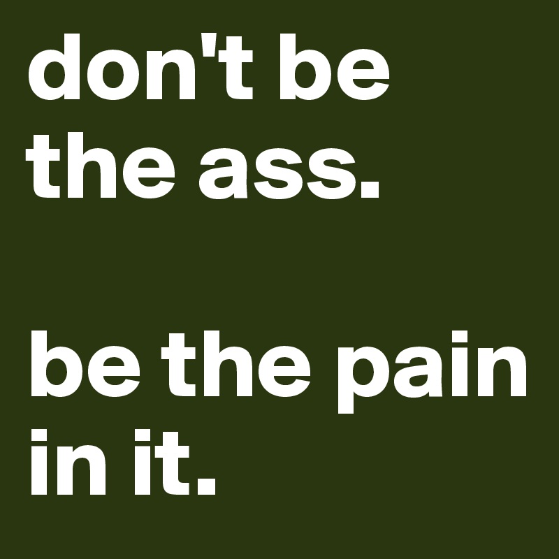 don't be the ass.

be the pain in it.