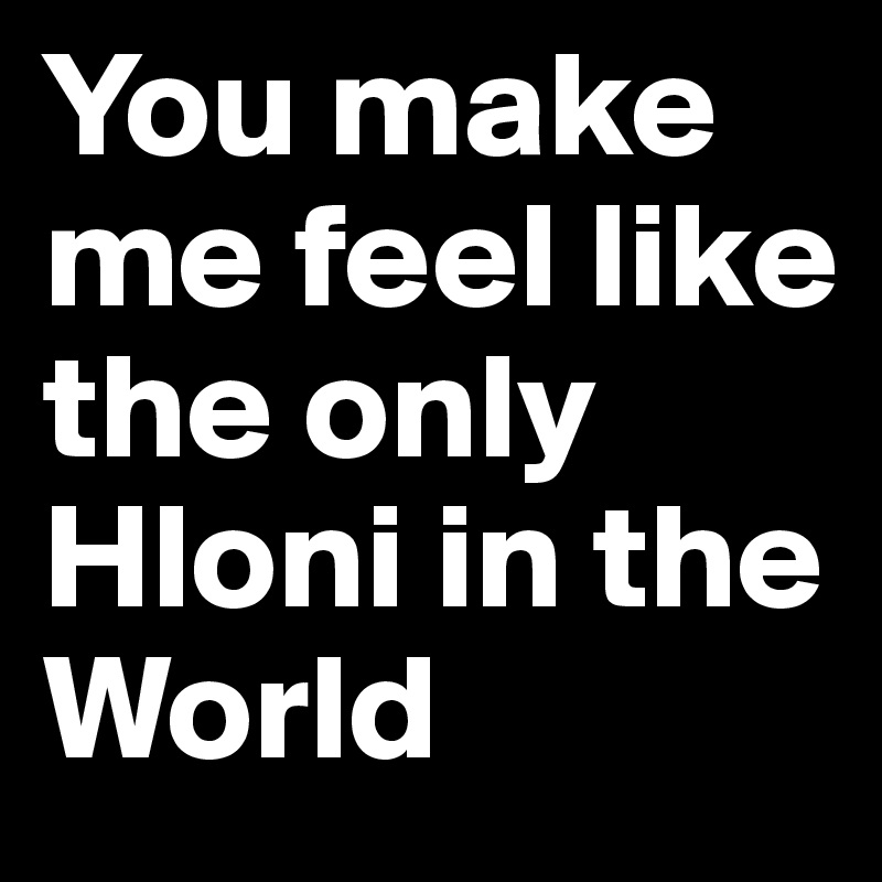You make me feel like the only Hloni in the World