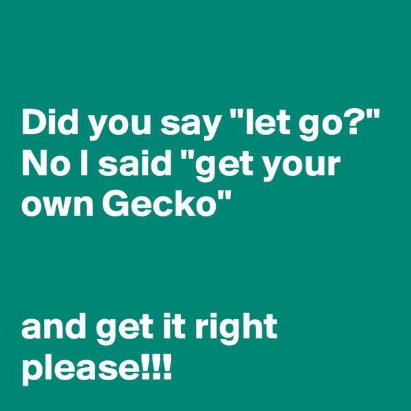 

Did you say "let go?" No I said "get your own Gecko" 


and get it right please!!!
