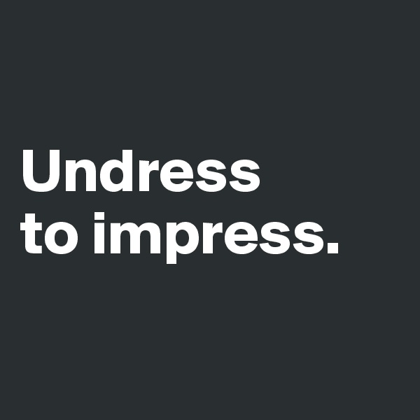

Undress 
to impress. 

