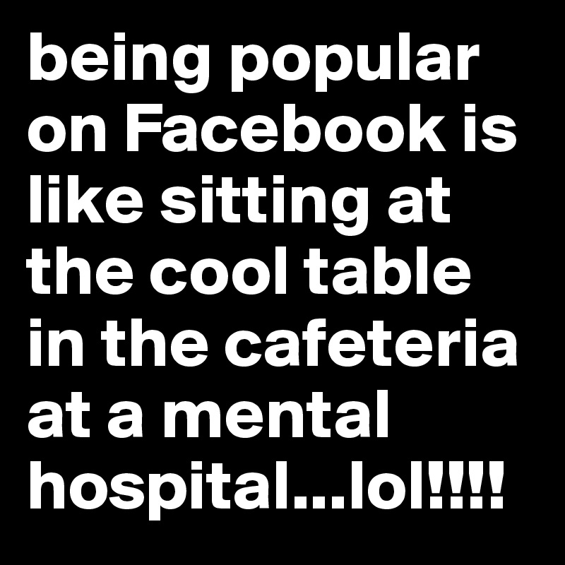 being popular on Facebook is like sitting at the cool table in the cafeteria at a mental hospital...lol!!!!
