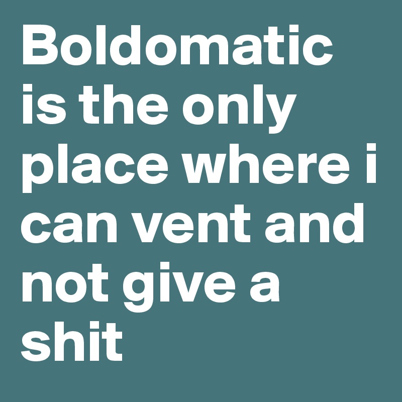 Boldomatic is the only place where i can vent and not give a shit
