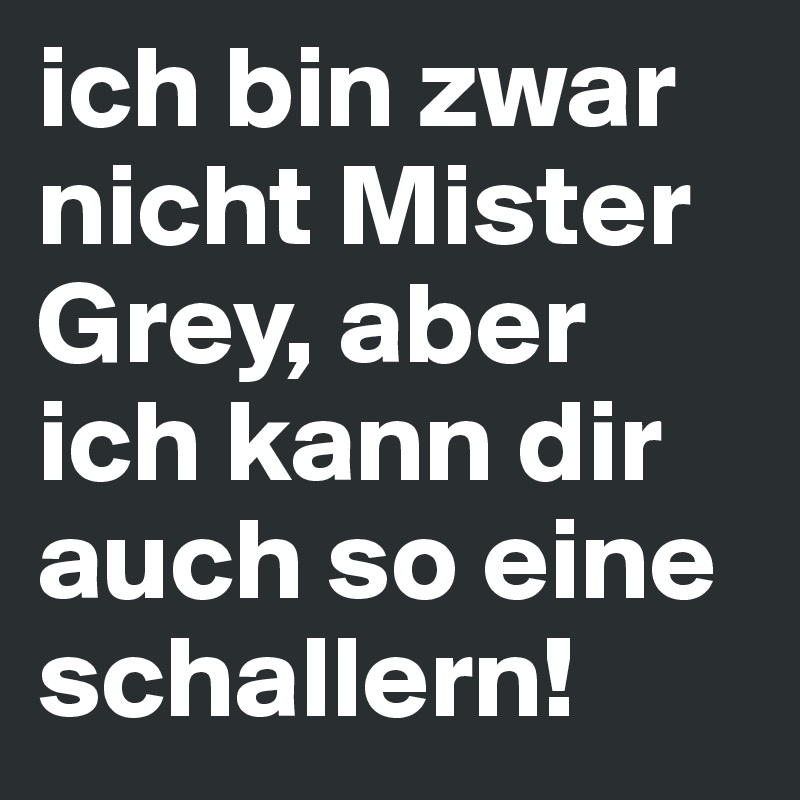 ich bin zwar nicht Mister Grey, aber ich kann dir auch so eine schallern!