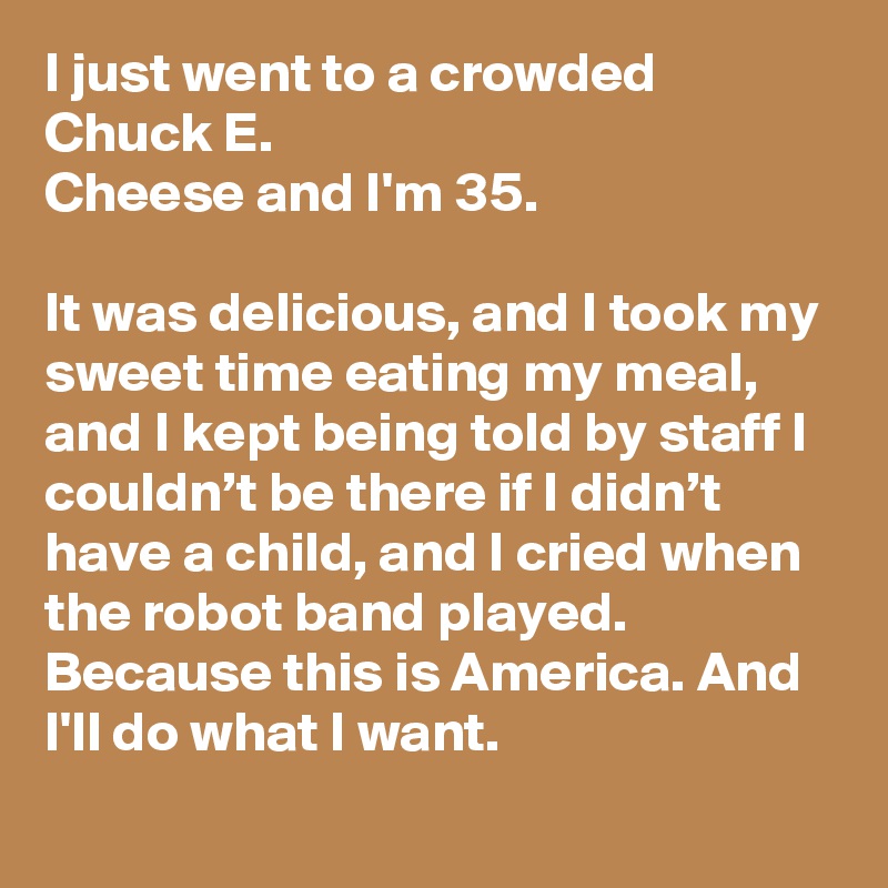 I just went to a crowded Chuck E.
Cheese and I'm 35.

It was delicious, and I took my sweet time eating my meal, and I kept being told by staff I couldn’t be there if I didn’t have a child, and I cried when the robot band played. Because this is America. And I'll do what I want.