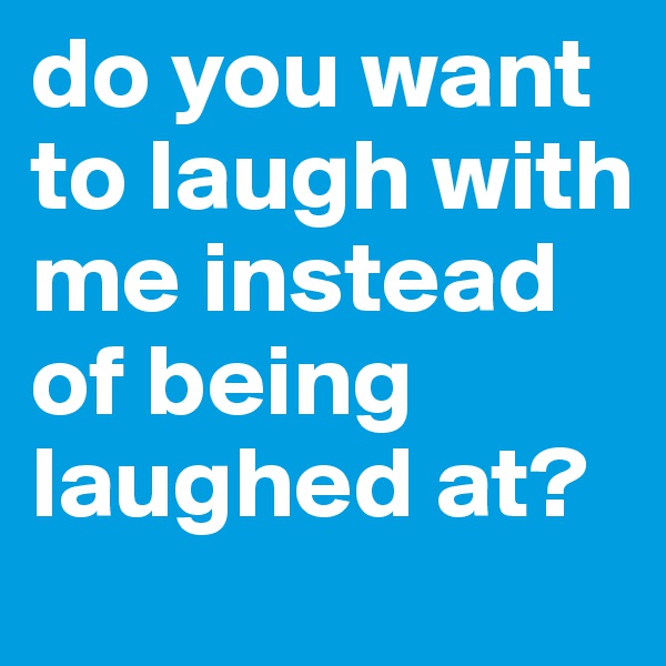do you want to laugh with me instead of being laughed at? 