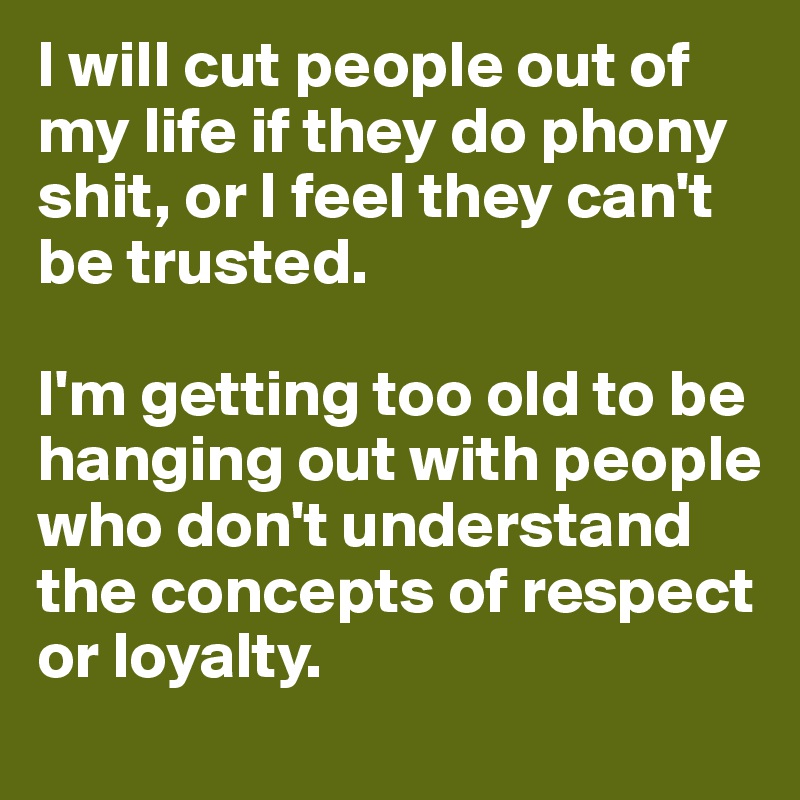 I will cut people out of my life if they do phony shit, or I feel they can't       
be trusted.

I'm getting too old to be hanging out with people who don't understand  the concepts of respect or loyalty.
