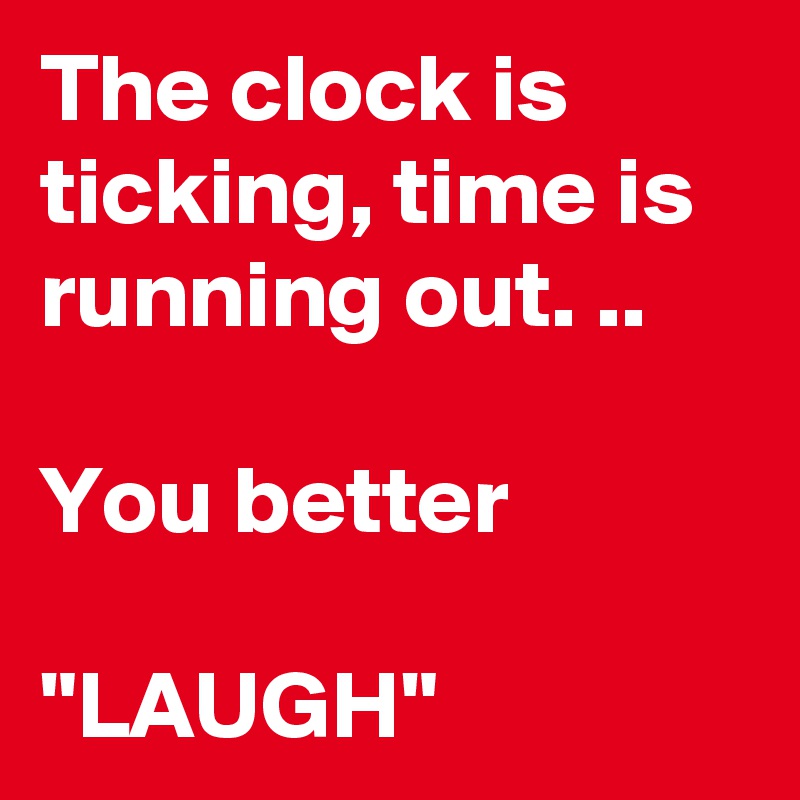 The clock is ticking, time is running out. ..

You better

"LAUGH"