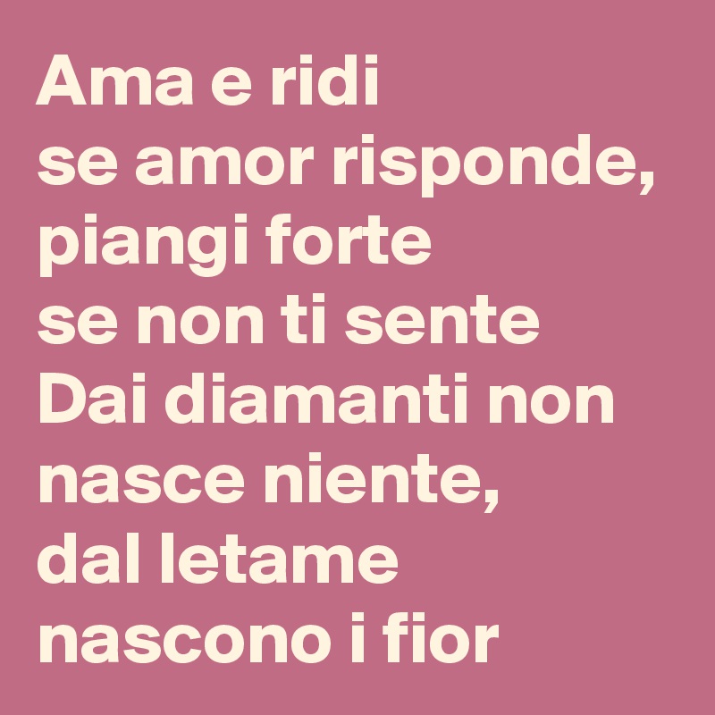Ama e ridi 
se amor risponde,
piangi forte
se non ti sente
Dai diamanti non nasce niente,
dal letame nascono i fior