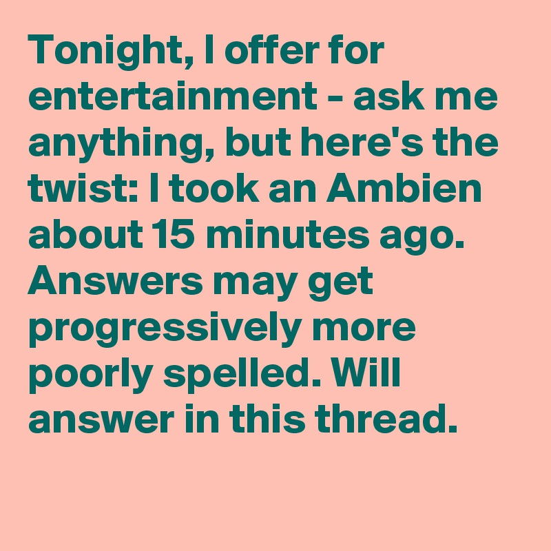 Tonight, I offer for entertainment - ask me anything, but here's the twist: I took an Ambien about 15 minutes ago. Answers may get progressively more poorly spelled. Will answer in this thread.