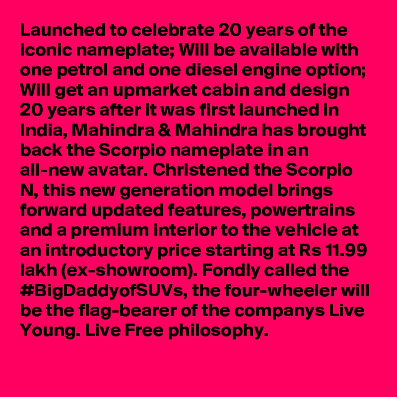 Launched to celebrate 20 years of the iconic nameplate; Will be available with one petrol and one diesel engine option; Will get an upmarket cabin and design 
20 years after it was first launched in India, Mahindra & Mahindra has brought back the Scorpio nameplate in an all-new avatar. Christened the Scorpio N, this new generation model brings forward updated features, powertrains and a premium interior to the vehicle at an introductory price starting at Rs 11.99 lakh (ex-showroom). Fondly called the #BigDaddyofSUVs, the four-wheeler will be the flag-bearer of the companys Live Young. Live Free philosophy.