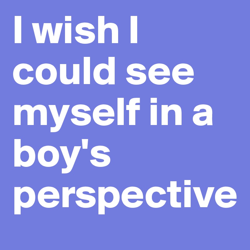 I wish I could see myself in a boy's perspective