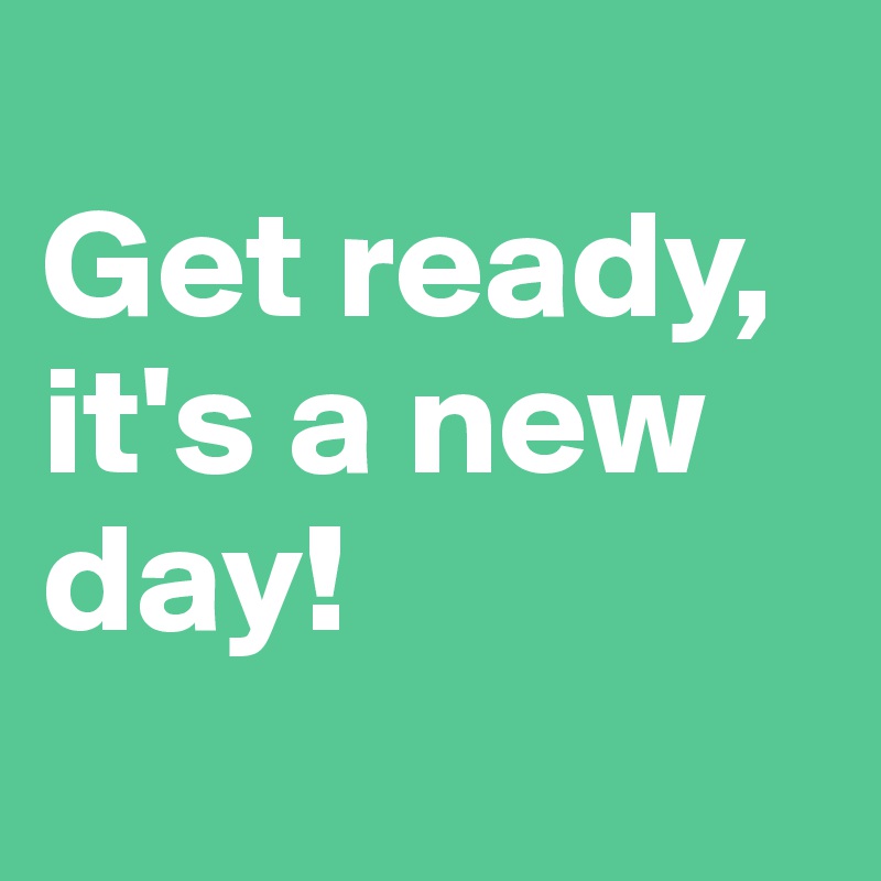 
Get ready, it's a new day! 
