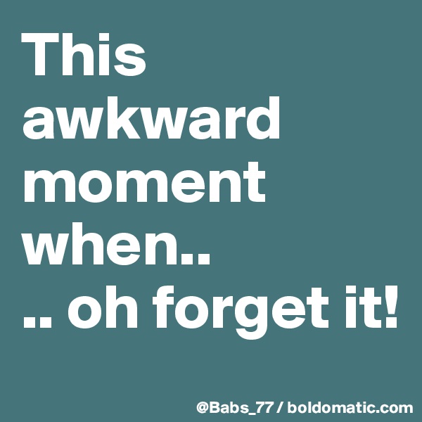This awkward moment when..
.. oh forget it!