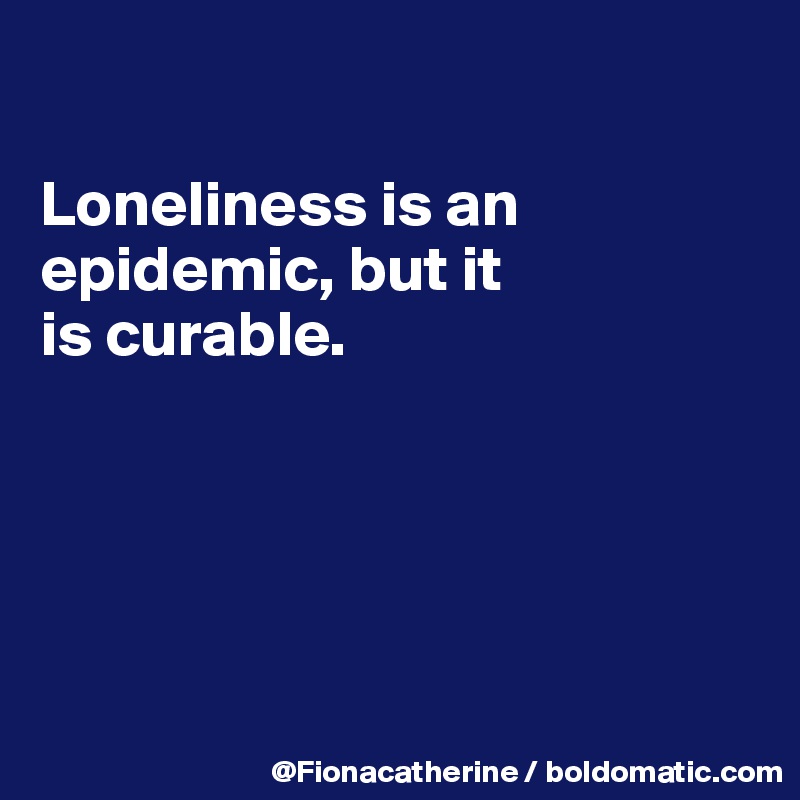 

Loneliness is an epidemic, but it
is curable.





